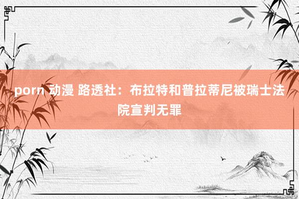 porn 动漫 路透社：布拉特和普拉蒂尼被瑞士法院宣判无罪