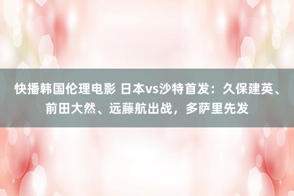 快播韩国伦理电影 日本vs沙特首发：久保建英、前田大然、远藤航出战，多萨里先发