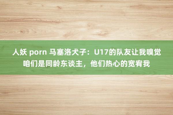 人妖 porn 马塞洛犬子：U17的队友让我嗅觉咱们是同龄东谈主，他们热心的宽宥我