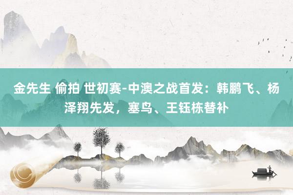 金先生 偷拍 世初赛-中澳之战首发：韩鹏飞、杨泽翔先发，塞鸟、王钰栋替补