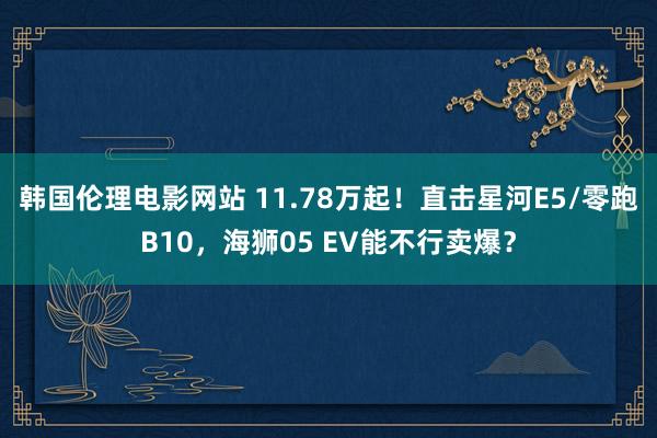 韩国伦理电影网站 11.78万起！直击星河E5/零跑B10，海狮05 EV能不行卖爆？