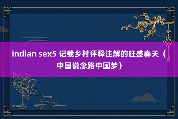 indian sex5 记载乡村评释注解的旺盛春天（中国说念路中国梦）