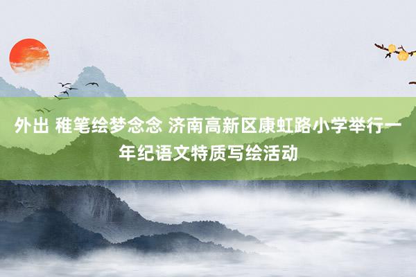 外出 稚笔绘梦念念 济南高新区康虹路小学举行一年纪语文特质写绘活动