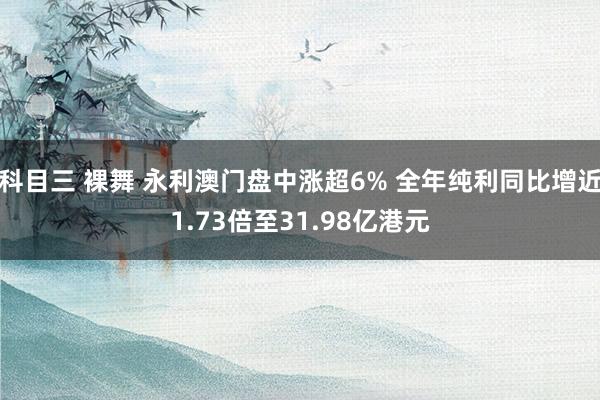 科目三 裸舞 永利澳门盘中涨超6% 全年纯利同比增近1.73倍至31.98亿港元