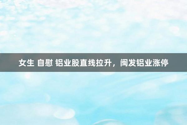 女生 自慰 铝业股直线拉升，闽发铝业涨停