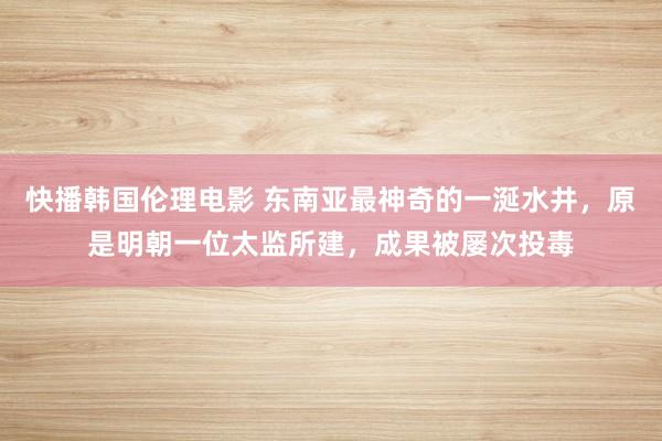 快播韩国伦理电影 东南亚最神奇的一涎水井，原是明朝一位太监所建，成果被屡次投毒