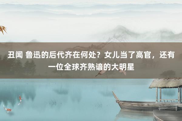 丑闻 鲁迅的后代齐在何处？女儿当了高官，还有一位全球齐熟谙的大明星