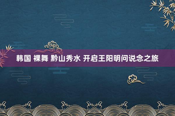 韩国 裸舞 黔山秀水 开启王阳明问说念之旅