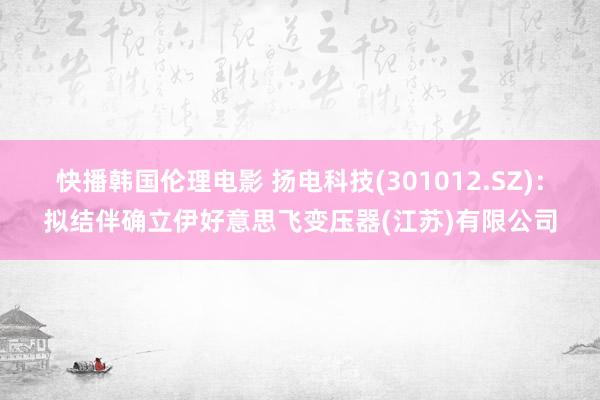 快播韩国伦理电影 扬电科技(301012.SZ)：拟结伴确立伊好意思飞变压器(江苏)有限公司