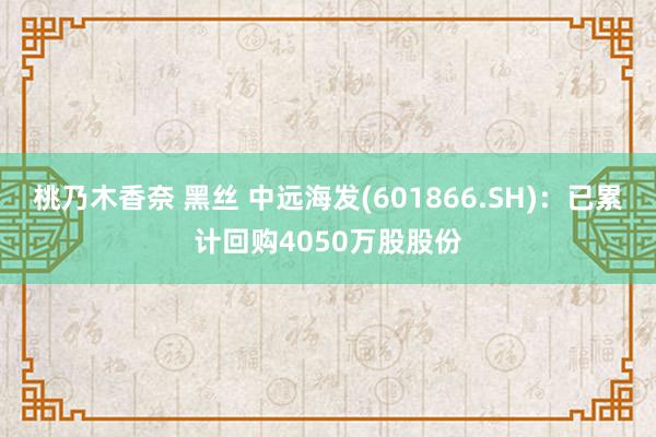 桃乃木香奈 黑丝 中远海发(601866.SH)：已累计回购4050万股股份