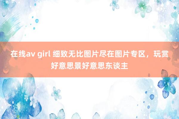 在线av girl 细致无比图片尽在图片专区，玩赏好意思景好意思东谈主