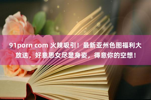 91porn com 火辣吸引！最新亚州色图福利大放送，好意思女尽显身姿，得意你的空想！