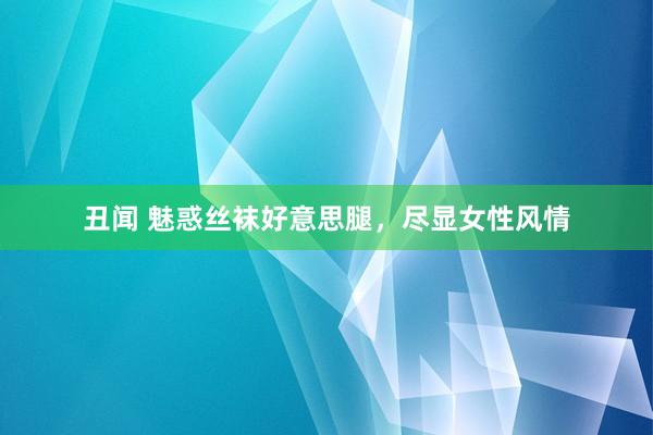 丑闻 魅惑丝袜好意思腿，尽显女性风情