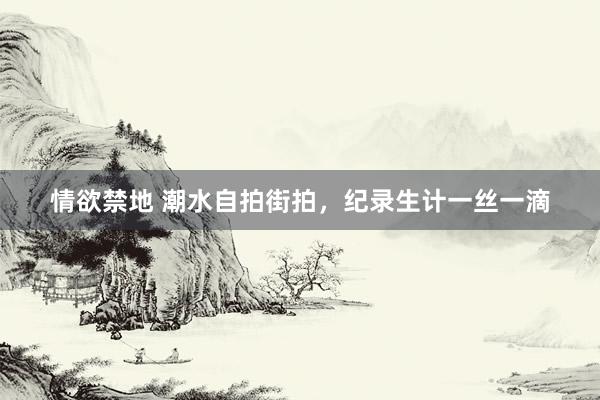 情欲禁地 潮水自拍街拍，纪录生计一丝一滴