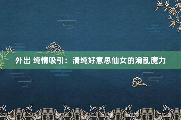 外出 纯情吸引：清纯好意思仙女的淆乱魔力