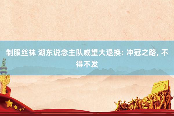 制服丝袜 湖东说念主队威望大退换: 冲冠之路, 不得不发