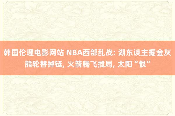 韩国伦理电影网站 NBA西部乱战: 湖东谈主掘金灰熊轮替掉链, 火箭腾飞搅局, 太阳“恨”