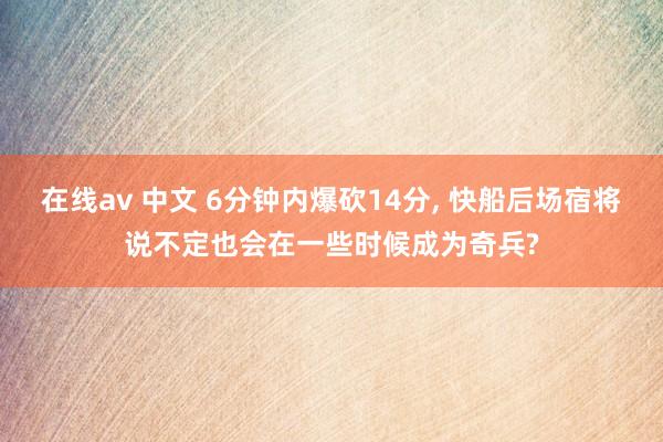 在线av 中文 6分钟内爆砍14分, 快船后场宿将说不定也会在一些时候成为奇兵?