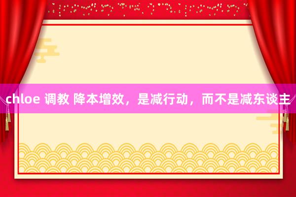 chloe 调教 降本增效，是减行动，而不是减东谈主