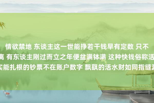 情欲禁地 东谈主这一世能挣若干钱早有定数 只不外收尾工夫各有早晚分离 有东谈主刚过而立之年便盆满钵满 这种快钱俗称活水财或过路财 着实能扎根的钞票不在账户数字 飘飖的活水财如同指缝漏金沙 来得快散得更快根底存不住 是以须臾