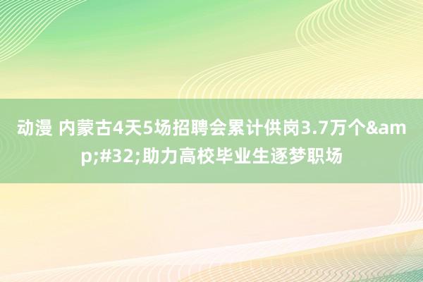 动漫 内蒙古4天5场招聘会累计供岗3.7万个&#32;助力高校毕业生逐梦职场