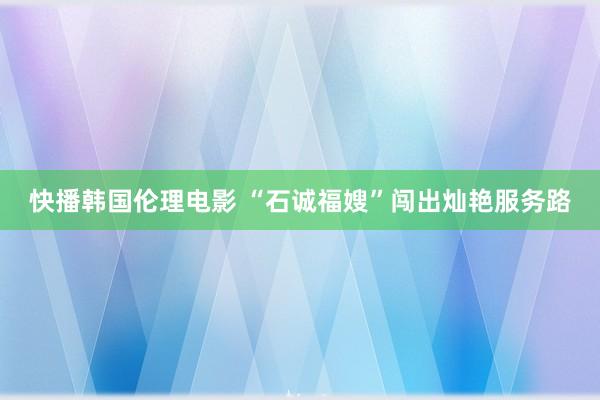 快播韩国伦理电影 “石诚福嫂”闯出灿艳服务路