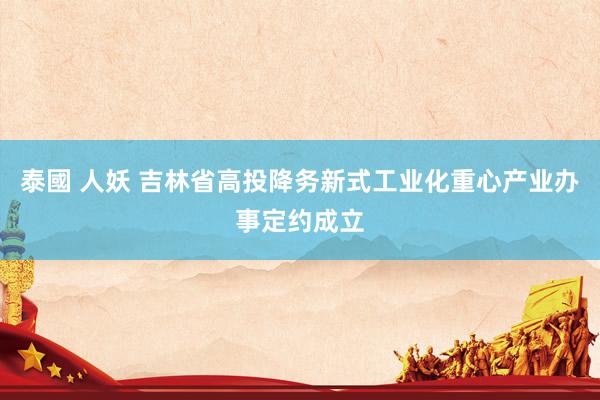 泰國 人妖 吉林省高投降务新式工业化重心产业办事定约成立
