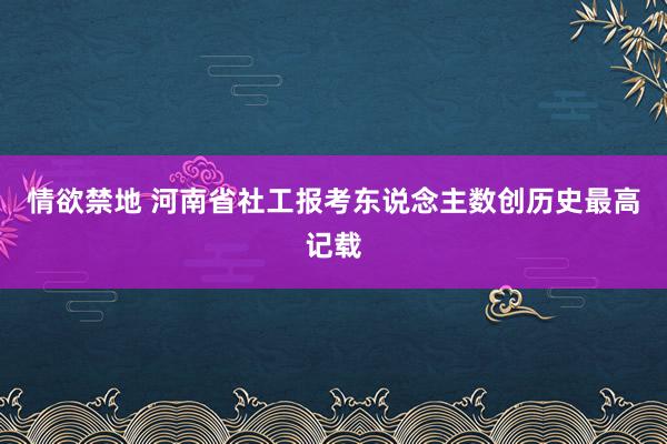 情欲禁地 河南省社工报考东说念主数创历史最高记载