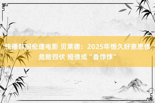 快播韩国伦理电影 贝莱德：2025年恒久好意思债危险四伏 短债成“香饽饽”