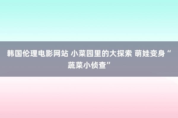 韩国伦理电影网站 小菜园里的大探索 萌娃变身“蔬菜小侦查”