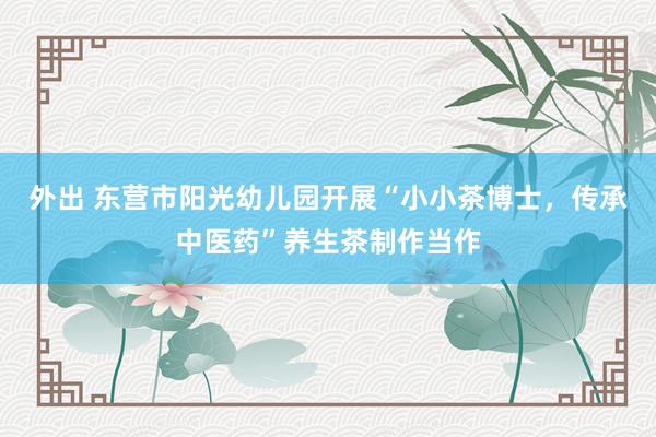 外出 东营市阳光幼儿园开展“小小茶博士，传承中医药”养生茶制作当作