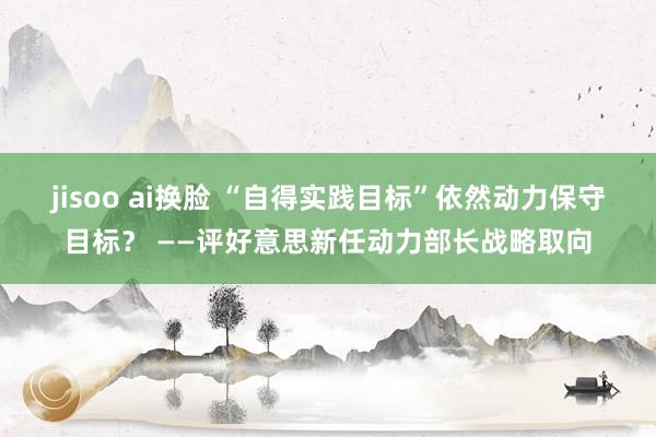 jisoo ai换脸 “自得实践目标”依然动力保守目标？ ——评好意思新任动力部长战略取向