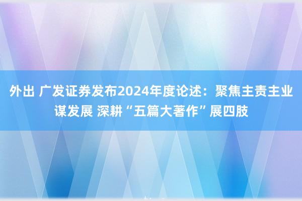 外出 广发证券发布2024年度论述：聚焦主责主业谋发展 深耕“五篇大著作”展四肢