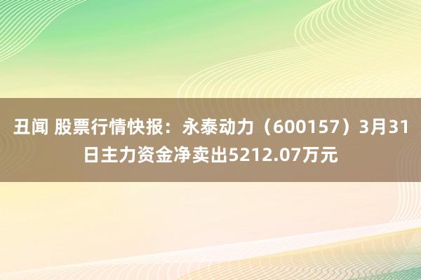 丑闻 股票行情快报：永泰动力（600157）3月31日主力资金净卖出5212.07万元