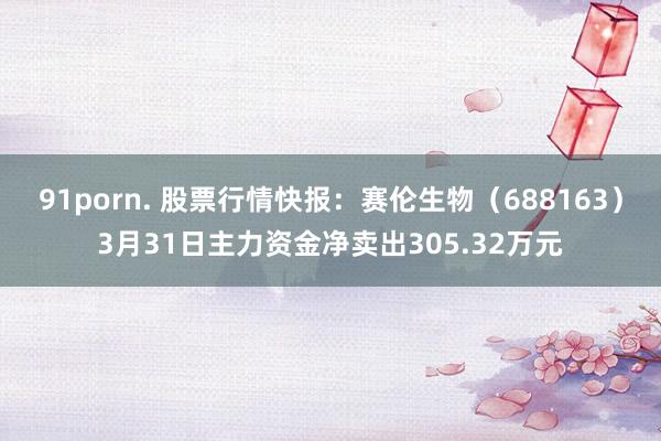 91porn. 股票行情快报：赛伦生物（688163）3月31日主力资金净卖出305.32万元