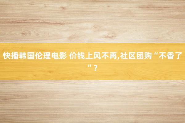 快播韩国伦理电影 价钱上风不再,社区团购“不香了”?