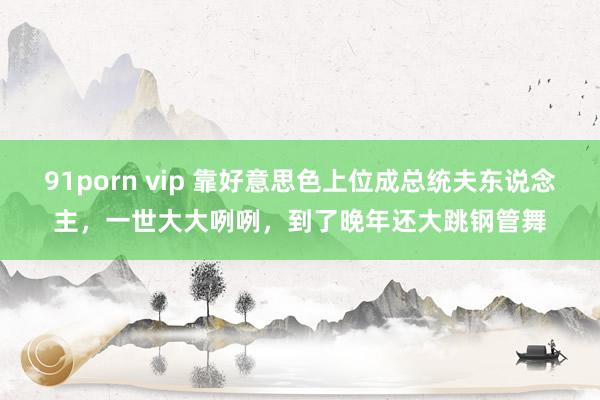 91porn vip 靠好意思色上位成总统夫东说念主，一世大大咧咧，到了晚年还大跳钢管舞