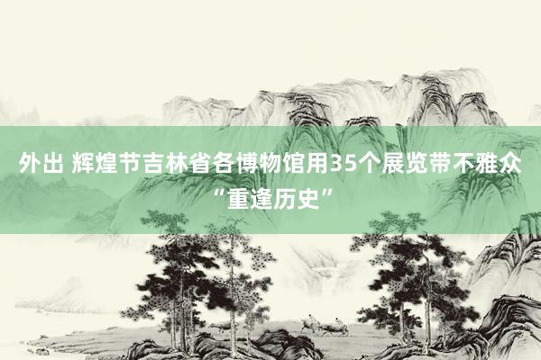 外出 辉煌节吉林省各博物馆用35个展览带不雅众“重逢历史”