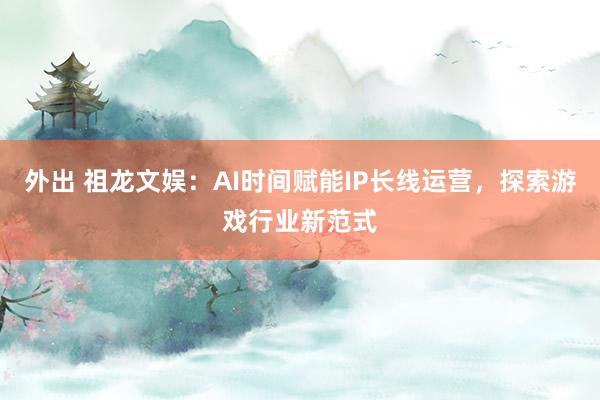 外出 祖龙文娱：AI时间赋能IP长线运营，探索游戏行业新范式