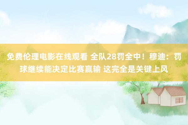 免费伦理电影在线观看 全队28罚全中！穆迪：罚球继续能决定比赛赢输 这完全是关键上风