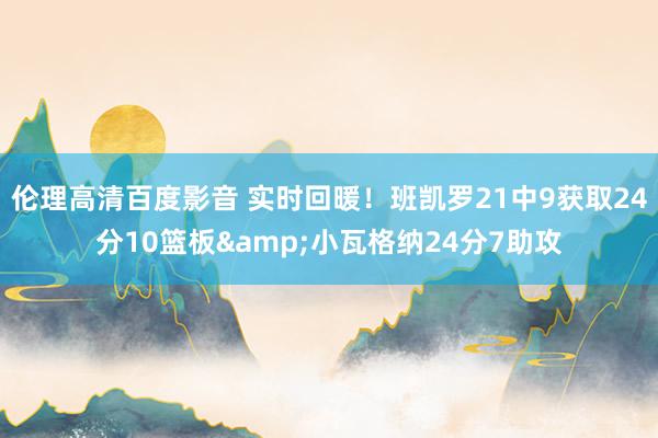 伦理高清百度影音 实时回暖！班凯罗21中9获取24分10篮板&小瓦格纳24分7助攻