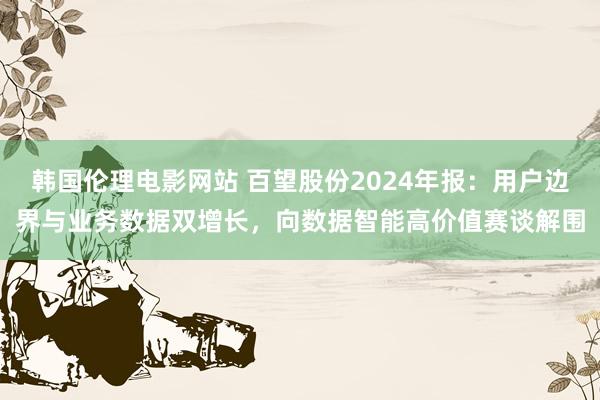 韩国伦理电影网站 百望股份2024年报：用户边界与业务数据双增长，向数据智能高价值赛谈解围