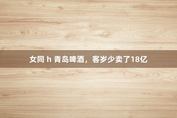 女同 h 青岛啤酒，客岁少卖了18亿