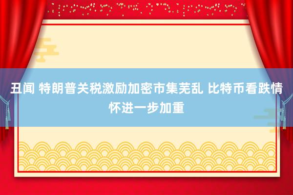 丑闻 特朗普关税激励加密市集芜乱 比特币看跌情怀进一步加重