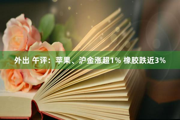 外出 午评：苹果、沪金涨超1% 橡胶跌近3%
