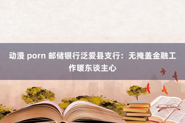 动漫 porn 邮储银行泛爱县支行：无掩盖金融工作暖东谈主心