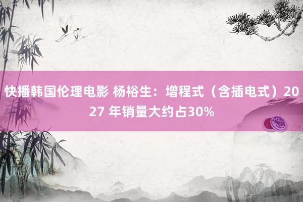 快播韩国伦理电影 杨裕生：增程式（含插电式）2027 年销量大约占30%