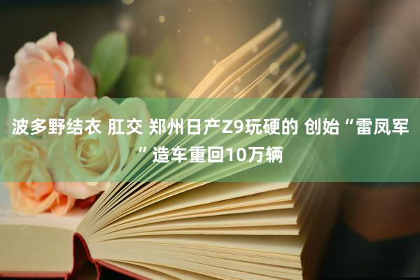 波多野结衣 肛交 郑州日产Z9玩硬的 创始“雷凤军”造车重回10万辆