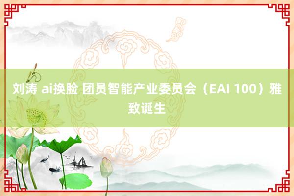 刘涛 ai换脸 团员智能产业委员会（EAI 100）雅致诞生