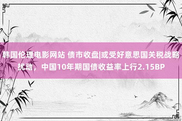 韩国伦理电影网站 债市收盘|或受好意思国关税战略扰动，中国10年期国债收益率上行2.15BP